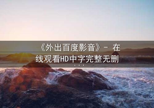 《外出百度影音》- 在线观看HD中字完整无删 - 当爱情与背叛在雨夜交织,谁将揭开真相?