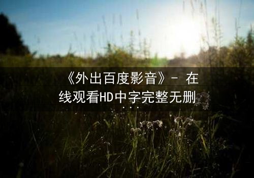 《外出百度影音》- 在线观看HD中字完整无删 - 当爱情与背叛交织,谁将揭开真相?