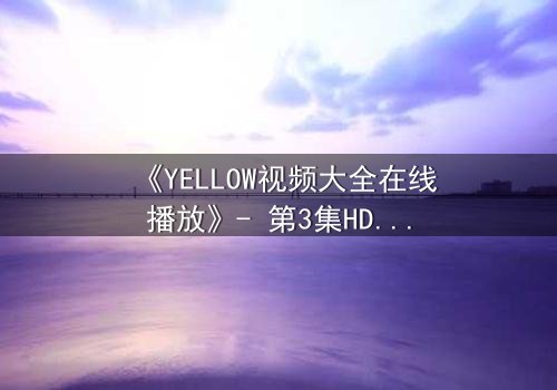 《YELLOW视频大全在线播放》- 第3集HD中字完整无删 - 当秘密揭开时,谁将付出代价?