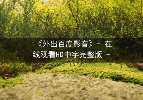 《外出百度影音》- 在线观看HD中字完整版 - 揭开隐藏的真相