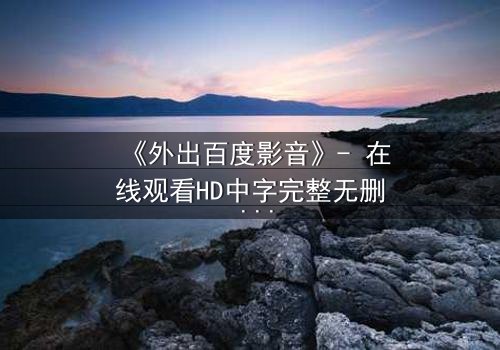 《外出百度影音》- 在线观看HD中字完整无删 - 一场意外引发的致命诱惑