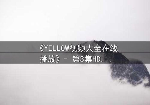 《YELLOW视频大全在线播放》- 第3集HD中字完整无删 - 一场颠覆认知的视觉冒险