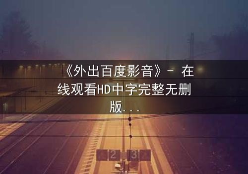 《外出百度影音》- 在线观看HD中字完整无删版 - 当爱情与背叛交织,谁将揭开真相?